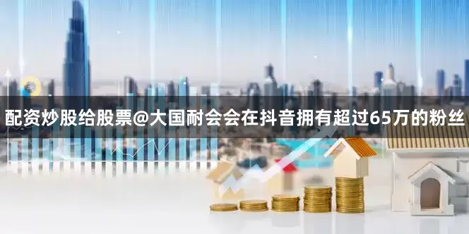 配资炒股给股票@大国耐会会在抖音拥有超过65万的粉丝