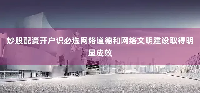 炒股配资开户识必选网络道德和网络文明建设取得明显成效