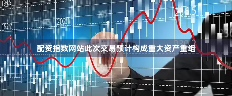 配资指数网站此次交易预计构成重大资产重组