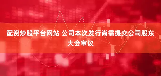 配资炒股平台网站 　　公司本次发行尚需提交公司股东大会审议