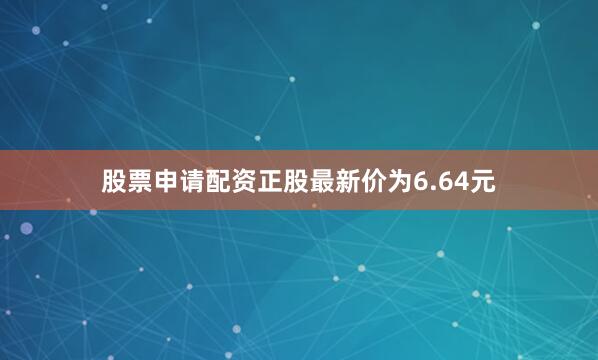 股票申请配资正股最新价为6.64元