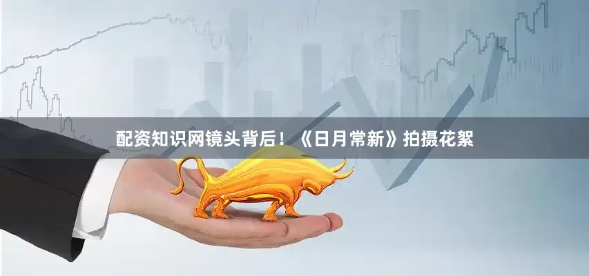 配资知识网镜头背后！《日月常新》拍摄花絮