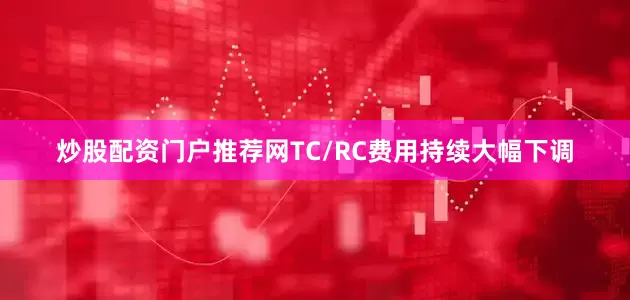 炒股配资门户推荐网TC/RC费用持续大幅下调