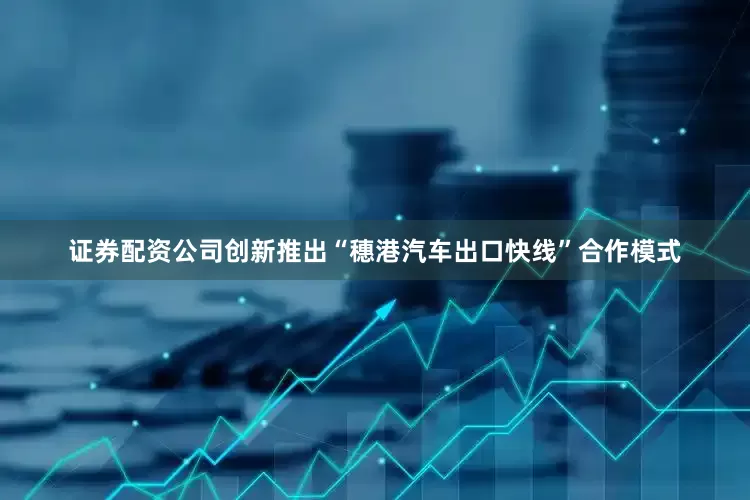 证券配资公司创新推出“穗港汽车出口快线”合作模式