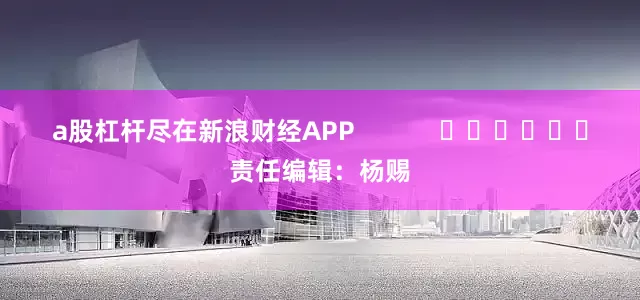 a股杠杆尽在新浪财经APP            						责任编辑：杨赐