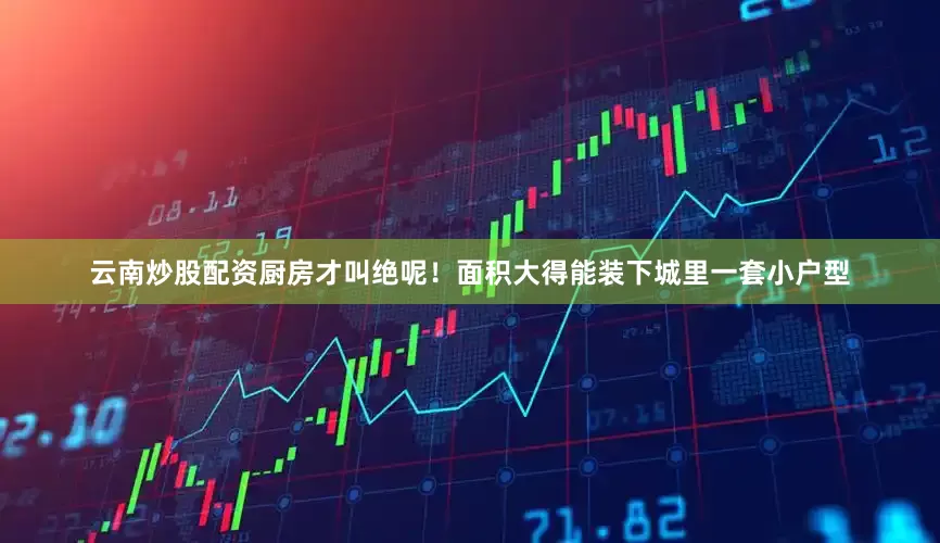 云南炒股配资厨房才叫绝呢！面积大得能装下城里一套小户型