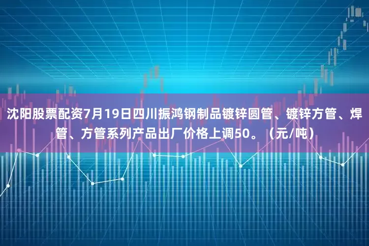 沈阳股票配资7月19日四川振鸿钢制品镀锌圆管、镀锌方管、焊管、方管系列产品出厂价格上调50。（元/吨）