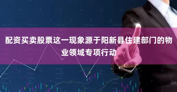 配资买卖股票这一现象源于阳新县住建部门的物业领域专项行动