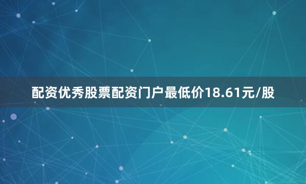 配资优秀股票配资门户最低价18.61元/股