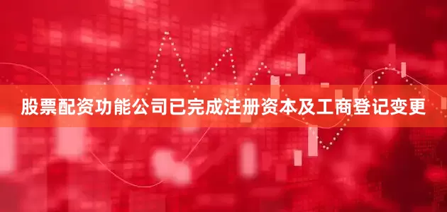 股票配资功能公司已完成注册资本及工商登记变更