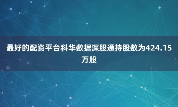 最好的配资平台科华数据深股通持股数为424.15万股