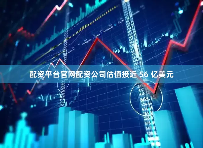 配资平台官网配资公司估值接近 56 亿美元