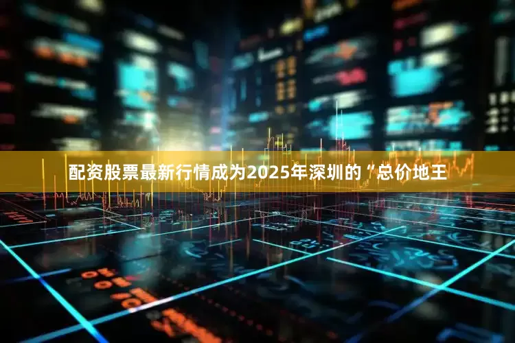 配资股票最新行情成为2025年深圳的“总价地王